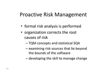 109
Proactive Risk Management
• formal risk analysis is performed
• organization corrects the root
causes of risk
– TQM concepts and statistical SQA
– examining risk sources that lie beyond
the bounds of the software
– developing the skill to manage change
 