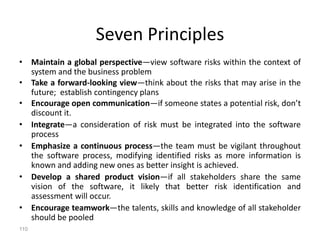 110
Seven Principles
• Maintain a global perspective—view software risks within the context of
system and the business problem
• Take a forward-looking view—think about the risks that may arise in the
future; establish contingency plans
• Encourage open communication—if someone states a potential risk, don’t
discount it.
• Integrate—a consideration of risk must be integrated into the software
process
• Emphasize a continuous process—the team must be vigilant throughout
the software process, modifying identified risks as more information is
known and adding new ones as better insight is achieved.
• Develop a shared product vision—if all stakeholders share the same
vision of the software, it likely that better risk identification and
assessment will occur.
• Encourage teamwork—the talents, skills and knowledge of all stakeholder
should be pooled
 