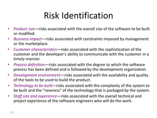 112
Risk Identification
• Product size—risks associated with the overall size of the software to be built
or modified.
• Business impact—risks associated with constraints imposed by management
or the marketplace.
• Customer characteristics—risks associated with the sophistication of the
customer and the developer's ability to communicate with the customer in a
timely manner.
• Process definition—risks associated with the degree to which the software
process has been defined and is followed by the development organization.
• Development environment—risks associated with the availability and quality
of the tools to be used to build the product.
• Technology to be built—risks associated with the complexity of the system to
be built and the "newness" of the technology that is packaged by the system.
• Staff size and experience—risks associated with the overall technical and
project experience of the software engineers who will do the work.
 