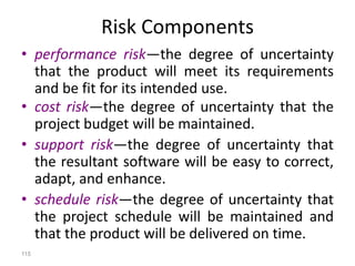 115
Risk Components
• performance risk—the degree of uncertainty
that the product will meet its requirements
and be fit for its intended use.
• cost risk—the degree of uncertainty that the
project budget will be maintained.
• support risk—the degree of uncertainty that
the resultant software will be easy to correct,
adapt, and enhance.
• schedule risk—the degree of uncertainty that
the project schedule will be maintained and
that the product will be delivered on time.
 