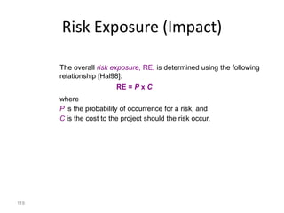 119
Risk Exposure (Impact)
The overall risk exposure, RE, is determined using the following
relationship [Hal98]:
RE = P x C
where
P is the probability of occurrence for a risk, and
C is the cost to the project should the risk occur.
 