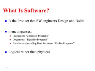 12
What Is Software?
 Is the Product that SW engineers Design and Build.
 it encompasses:
 Instructions “Computer Programs”
 Documents “Describe Programs”
 Architecture including Data Structures “Enable Programs”
 Logical rather than physical
 