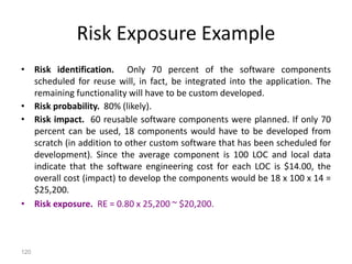 120
Risk Exposure Example
• Risk identification. Only 70 percent of the software components
scheduled for reuse will, in fact, be integrated into the application. The
remaining functionality will have to be custom developed.
• Risk probability. 80% (likely).
• Risk impact. 60 reusable software components were planned. If only 70
percent can be used, 18 components would have to be developed from
scratch (in addition to other custom software that has been scheduled for
development). Since the average component is 100 LOC and local data
indicate that the software engineering cost for each LOC is $14.00, the
overall cost (impact) to develop the components would be 18 x 100 x 14 =
$25,200.
• Risk exposure. RE = 0.80 x 25,200 ~ $20,200.
 