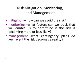 121
• mitigation—how can we avoid the risk?
• monitoring—what factors can we track that
will enable us to determine if the risk is
becoming more or less likely?
• management—what contingency plans do
we have if the risk becomes a reality?
Risk Mitigation, Monitoring,
and Management
 