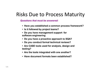 125
Risks Due to Process Maturity
• Have you established a common process framework?
• Is it followed by project teams?
• Do you have management support for
software engineering
• Do you have a proactive approach to SQA?
• Do you conduct formal technical reviews?
• Are CASE tools used for analysis, design and
testing?
• Are the tools integrated with one another?
• Have document formats been established?
Questions that must be answered:
 