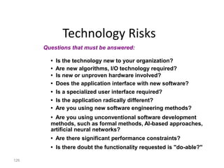 126
Technology Risks
• Is the technology new to your organization?
• Are new algorithms, I/O technology required?
• Is new or unproven hardware involved?
• Does the application interface with new software?
• Is a specialized user interface required?
• Is the application radically different?
• Are you using new software engineering methods?
• Are you using unconventional software development
methods, such as formal methods, AI-based approaches,
artificial neural networks?
• Are there significant performance constraints?
• Is there doubt the functionality requested is "do-able?"
Questions that must be answered:
 