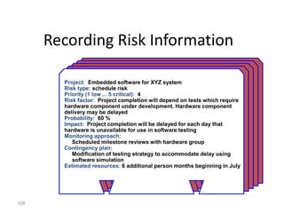 128
Project: Embedded software for XYZ system
Risk type: schedule risk
Priority (1 low ... 5 critical): 4
Risk factor: Project completion will depend on tests which require
hardware component under development. Hardware component
delivery may be delayed
Probability: 60 %
Impact: Project completion will be delayed for each day that
hardware is unavailable for use in software testing
Monitoring approach:
Scheduled milestone reviews with hardware group
Contingency plan:
Modification of testing strategy to accommodate delay using
software simulation
Estimated resources: 6 additional person months beginning in July
Recording Risk Information
 