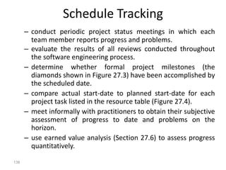138
Schedule Tracking
– conduct periodic project status meetings in which each
team member reports progress and problems.
– evaluate the results of all reviews conducted throughout
the software engineering process.
– determine whether formal project milestones (the
diamonds shown in Figure 27.3) have been accomplished by
the scheduled date.
– compare actual start-date to planned start-date for each
project task listed in the resource table (Figure 27.4).
– meet informally with practitioners to obtain their subjective
assessment of progress to date and problems on the
horizon.
– use earned value analysis (Section 27.6) to assess progress
quantitatively.
 
