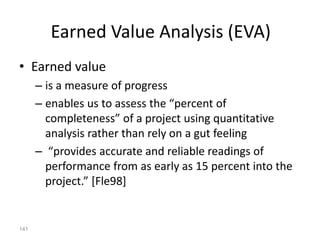 141
Earned Value Analysis (EVA)
• Earned value
– is a measure of progress
– enables us to assess the “percent of
completeness” of a project using quantitative
analysis rather than rely on a gut feeling
– “provides accurate and reliable readings of
performance from as early as 15 percent into the
project.” [Fle98]
 