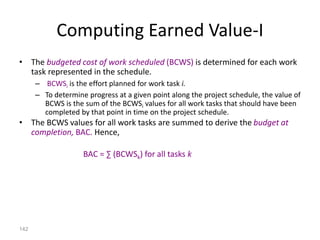 142
Computing Earned Value-I
• The budgeted cost of work scheduled (BCWS) is determined for each work
task represented in the schedule.
– BCWSi is the effort planned for work task i.
– To determine progress at a given point along the project schedule, the value of
BCWS is the sum of the BCWSi values for all work tasks that should have been
completed by that point in time on the project schedule.
• The BCWS values for all work tasks are summed to derive the budget at
completion, BAC. Hence,
BAC = ∑ (BCWSk) for all tasks k
 