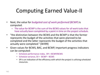 143
Computing Earned Value-II
• Next, the value for budgeted cost of work performed (BCWP) is
computed.
– The value for BCWP is the sum of the BCWS values for all work tasks that
have actually been completed by a point in time on the project schedule.
• “the distinction between the BCWS and the BCWP is that the former
represents the budget of the activities that were planned to be
completed and the latter represents the budget of the activities that
actually were completed.” [Wil99]
• Given values for BCWS, BAC, and BCWP, important progress indicators
can be computed:
• Schedule performance index, SPI = BCWP/BCWS
• Schedule variance, SV = BCWP – BCWS
• SPI is an indication of the efficiency with which the project is utilizing scheduled
resources.
 