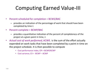144
Computing Earned Value-III
• Percent scheduled for completion = BCWS/BAC
– provides an indication of the percentage of work that should have been
completed by time t.
• Percent complete = BCWP/BAC
– provides a quantitative indication of the percent of completeness of the
project at a given point in time, t.
• Actual cost of work performed, ACWP, is the sum of the effort actually
expended on work tasks that have been completed by a point in time on
the project schedule. It is then possible to compute
• Cost performance index, CPI = BCWP/ACWP
• Cost variance, CV = BCWP – ACWP
 