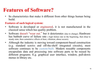 Features of Software?
• Its characteristics that make it different from other things human being
build.
Features of such logical system:
• Software is developed or engineered, it is not manufactured in the
classical sense which has quality problem.
• Software doesn't "wear out.” but it deteriorates (due to change). Hardware
has bathtub curve of failure rate ( high failure rate in the beginning, then drop to
steady state, then cumulative effects of dust, vibration, abuse occurs).
• Although the industry is moving toward component-based construction
(e.g. standard screws and off-the-shelf integrated circuits), most
software continues to be custom-built. Modern reusable components
encapsulate data and processing into software parts to be reused by
different programs. E.g. graphical user interface, window, pull-down
menus in library etc.
18
 