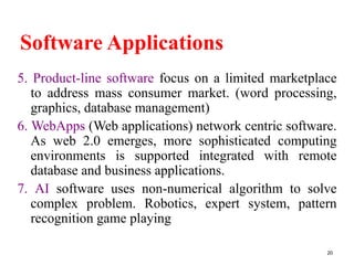 Software Applications
5. Product-line software focus on a limited marketplace
to address mass consumer market. (word processing,
graphics, database management)
6. WebApps (Web applications) network centric software.
As web 2.0 emerges, more sophisticated computing
environments is supported integrated with remote
database and business applications.
7. AI software uses non-numerical algorithm to solve
complex problem. Robotics, expert system, pattern
recognition game playing
20
 