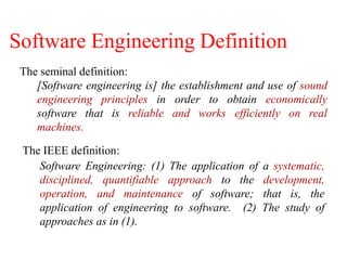The IEEE definition:
Software Engineering: (1) The application of a systematic,
disciplined, quantifiable approach to the development,
operation, and maintenance of software; that is, the
application of engineering to software. (2) The study of
approaches as in (1).
The seminal definition:
[Software engineering is] the establishment and use of sound
engineering principles in order to obtain economically
software that is reliable and works efficiently on real
machines.
Software Engineering Definition
 