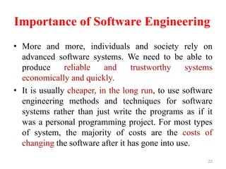 Importance of Software Engineering
• More and more, individuals and society rely on
advanced software systems. We need to be able to
produce reliable and trustworthy systems
economically and quickly.
• It is usually cheaper, in the long run, to use software
engineering methods and techniques for software
systems rather than just write the programs as if it
was a personal programming project. For most types
of system, the majority of costs are the costs of
changing the software after it has gone into use.
22
 