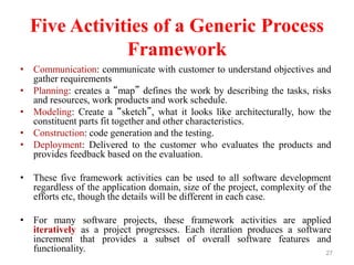 Five Activities of a Generic Process
Framework
• Communication: communicate with customer to understand objectives and
gather requirements
• Planning: creates a “map” defines the work by describing the tasks, risks
and resources, work products and work schedule.
• Modeling: Create a “sketch”, what it looks like architecturally, how the
constituent parts fit together and other characteristics.
• Construction: code generation and the testing.
• Deployment: Delivered to the customer who evaluates the products and
provides feedback based on the evaluation.
• These five framework activities can be used to all software development
regardless of the application domain, size of the project, complexity of the
efforts etc, though the details will be different in each case.
• For many software projects, these framework activities are applied
iteratively as a project progresses. Each iteration produces a software
increment that provides a subset of overall software features and
functionality. 27
 