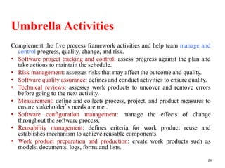 Umbrella Activities
Complement the five process framework activities and help team manage and
control progress, quality, change, and risk.
• Software project tracking and control: assess progress against the plan and
take actions to maintain the schedule.
• Risk management: assesses risks that may affect the outcome and quality.
• Software quality assurance: defines and conduct activities to ensure quality.
• Technical reviews: assesses work products to uncover and remove errors
before going to the next activity.
• Measurement: define and collects process, project, and product measures to
ensure stakeholder’s needs are met.
• Software configuration management: manage the effects of change
throughout the software process.
• Reusability management: defines criteria for work product reuse and
establishes mechanism to achieve reusable components.
• Work product preparation and production: create work products such as
models, documents, logs, forms and lists.
29
 