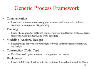 31
Generic Process Framework
• Communication
– Involves communication among the customer and other stake holders;
encompasses requirements gathering
• Planning
– Establishes a plan for software engineering work; addresses technical tasks,
resources, work products, and work schedule
• Modeling (Analyze, Design)
– Encompasses the creation of models to better under the requirements and
the design
• Construction (Code, Test)
– Combines code generation and testing to uncover errors
• Deployment
– Involves delivery of software to the customer for evaluation and feedback
 