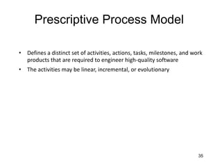 35
Prescriptive Process Model
• Defines a distinct set of activities, actions, tasks, milestones, and work
products that are required to engineer high-quality software
• The activities may be linear, incremental, or evolutionary
 