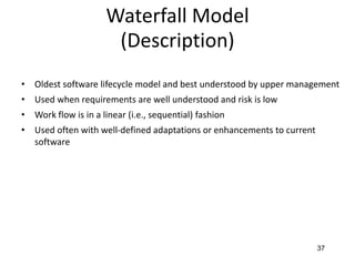 37
Waterfall Model
(Description)
• Oldest software lifecycle model and best understood by upper management
• Used when requirements are well understood and risk is low
• Work flow is in a linear (i.e., sequential) fashion
• Used often with well-defined adaptations or enhancements to current
software
 