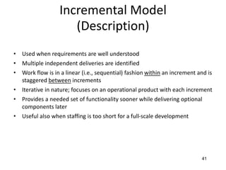 41
Incremental Model
(Description)
• Used when requirements are well understood
• Multiple independent deliveries are identified
• Work flow is in a linear (i.e., sequential) fashion within an increment and is
staggered between increments
• Iterative in nature; focuses on an operational product with each increment
• Provides a needed set of functionality sooner while delivering optional
components later
• Useful also when staffing is too short for a full-scale development
 