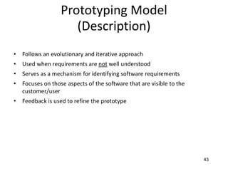 43
Prototyping Model
(Description)
• Follows an evolutionary and iterative approach
• Used when requirements are not well understood
• Serves as a mechanism for identifying software requirements
• Focuses on those aspects of the software that are visible to the
customer/user
• Feedback is used to refine the prototype
 