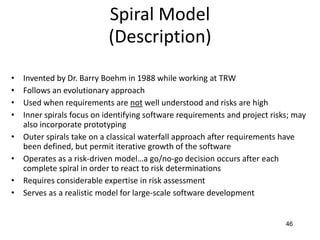 46
Spiral Model
(Description)
• Invented by Dr. Barry Boehm in 1988 while working at TRW
• Follows an evolutionary approach
• Used when requirements are not well understood and risks are high
• Inner spirals focus on identifying software requirements and project risks; may
also incorporate prototyping
• Outer spirals take on a classical waterfall approach after requirements have
been defined, but permit iterative growth of the software
• Operates as a risk-driven model…a go/no-go decision occurs after each
complete spiral in order to react to risk determinations
• Requires considerable expertise in risk assessment
• Serves as a realistic model for large-scale software development
 
