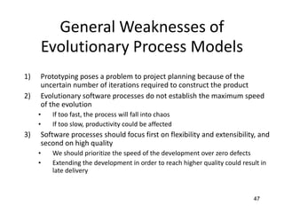 47
General Weaknesses of
Evolutionary Process Models
1) Prototyping poses a problem to project planning because of the
uncertain number of iterations required to construct the product
2) Evolutionary software processes do not establish the maximum speed
of the evolution
• If too fast, the process will fall into chaos
• If too slow, productivity could be affected
3) Software processes should focus first on flexibility and extensibility, and
second on high quality
• We should prioritize the speed of the development over zero defects
• Extending the development in order to reach higher quality could result in
late delivery
 
