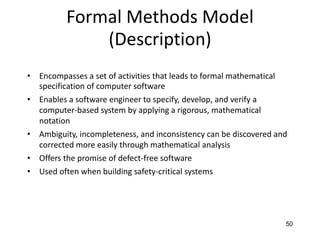 50
Formal Methods Model
(Description)
• Encompasses a set of activities that leads to formal mathematical
specification of computer software
• Enables a software engineer to specify, develop, and verify a
computer-based system by applying a rigorous, mathematical
notation
• Ambiguity, incompleteness, and inconsistency can be discovered and
corrected more easily through mathematical analysis
• Offers the promise of defect-free software
• Used often when building safety-critical systems
 