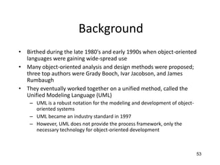 53
Background
• Birthed during the late 1980's and early 1990s when object-oriented
languages were gaining wide-spread use
• Many object-oriented analysis and design methods were proposed;
three top authors were Grady Booch, Ivar Jacobson, and James
Rumbaugh
• They eventually worked together on a unified method, called the
Unified Modeling Language (UML)
– UML is a robust notation for the modeling and development of object-
oriented systems
– UML became an industry standard in 1997
– However, UML does not provide the process framework, only the
necessary technology for object-oriented development
 