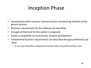 56
Inception Phase
• Encompasses both customer communication and planning activities of the
generic process
• Business requirements for the software are identified
• A rough architecture for the system is proposed
• A plan is created for an incremental, iterative development
• Fundamental business requirements are described through preliminary use
cases
– A use case describes a sequence of actions that are performed by a user
 