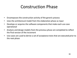 58
Construction Phase
• Encompasses the construction activity of the generic process
• Uses the architectural model from the elaboration phase as input
• Develops or acquires the software components that make each use-case
operational
• Analysis and design models from the previous phase are completed to reflect
the final version of the increment
• Use cases are used to derive a set of acceptance tests that are executed prior to
the next phase
 
