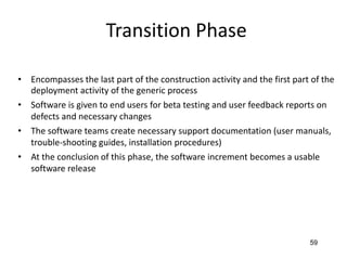 59
Transition Phase
• Encompasses the last part of the construction activity and the first part of the
deployment activity of the generic process
• Software is given to end users for beta testing and user feedback reports on
defects and necessary changes
• The software teams create necessary support documentation (user manuals,
trouble-shooting guides, installation procedures)
• At the conclusion of this phase, the software increment becomes a usable
software release
 