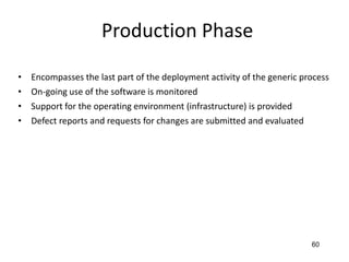 60
Production Phase
• Encompasses the last part of the deployment activity of the generic process
• On-going use of the software is monitored
• Support for the operating environment (infrastructure) is provided
• Defect reports and requests for changes are submitted and evaluated
 
