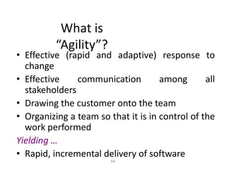 64
What is
“Agility”?
• Effective (rapid and adaptive) response to
change
• Effective communication among all
stakeholders
• Drawing the customer onto the team
• Organizing a team so that it is in control of the
work performed
Yielding …
• Rapid, incremental delivery of software
 