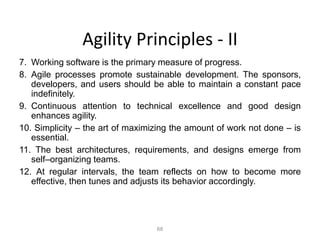 68
Agility Principles - II
7. Working software is the primary measure of progress.
8. Agile processes promote sustainable development. The sponsors,
developers, and users should be able to maintain a constant pace
indefinitely.
9. Continuous attention to technical excellence and good design
enhances agility.
10. Simplicity – the art of maximizing the amount of work not done – is
essential.
11. The best architectures, requirements, and designs emerge from
self–organizing teams.
12. At regular intervals, the team reflects on how to become more
effective, then tunes and adjusts its behavior accordingly.
 