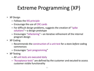 71
Extreme Programming (XP)
• XP Design
– Follows the KIS principle
– Encourage the use of CRC cards
– For difficult design problems, suggests the creation of “spike
solutions”—a design prototype
– Encourages “refactoring”—an iterative refinement of the internal
program design
• XP Coding
– Recommends the construction of a unit test for a store before coding
commences
– Encourages “pair programming”
• XP Testing
– All unit tests are executed daily
– “Acceptance tests” are defined by the customer and excuted to assess
customer visible functionality
 