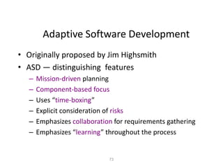73
Adaptive Software Development
• Originally proposed by Jim Highsmith
• ASD — distinguishing features
– Mission-driven planning
– Component-based focus
– Uses “time-boxing”
– Explicit consideration of risks
– Emphasizes collaboration for requirements gathering
– Emphasizes “learning” throughout the process
 