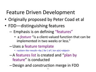 80
Feature Driven Development
• Originally proposed by Peter Coad et al
• FDD—distinguishing features
– Emphasis is on defining “features”
• a feature “is a client-valued function that can be
implemented in two weeks or less.”
–Uses a feature template
• <action> the <result> <by | for | of | to> a(n) <object>
–A features list is created and “plan by
feature” is conducted
–Design and construction merge in FDD
 