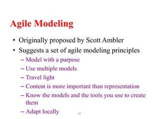 82
Agile Modeling
• Originally proposed by Scott Ambler
• Suggests a set of agile modeling principles
– Model with a purpose
– Use multiple models
– Travel light
– Content is more important than representation
– Know the models and the tools you use to create
them
– Adapt locally
 