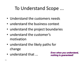 85
To Understand Scope ...
• Understand the customers needs
• understand the business context
• understand the project boundaries
• understand the customer’s
motivation
• understand the likely paths for
change
• understand that ...
Even when you understand,
nothing is guaranteed!
 