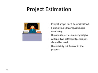 88
Project Estimation
• Project scope must be understood
• Elaboration (decomposition) is
necessary
• Historical metrics are very helpful
• At least two different techniques
should be used
• Uncertainty is inherent in the
process
 