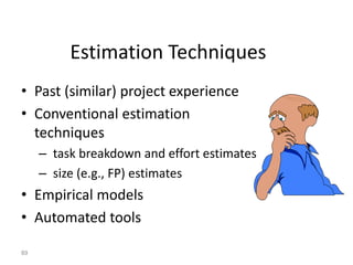 89
Estimation Techniques
• Past (similar) project experience
• Conventional estimation
techniques
– task breakdown and effort estimates
– size (e.g., FP) estimates
• Empirical models
• Automated tools
 