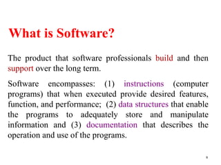 What is Software?
9
The product that software professionals build and then
support over the long term.
Software encompasses: (1) instructions (computer
programs) that when executed provide desired features,
function, and performance; (2) data structures that enable
the programs to adequately store and manipulate
information and (3) documentation that describes the
operation and use of the programs.
 