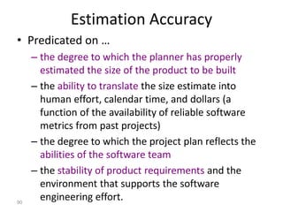 90
Estimation Accuracy
• Predicated on …
– the degree to which the planner has properly
estimated the size of the product to be built
– the ability to translate the size estimate into
human effort, calendar time, and dollars (a
function of the availability of reliable software
metrics from past projects)
– the degree to which the project plan reflects the
abilities of the software team
– the stability of product requirements and the
environment that supports the software
engineering effort.
 