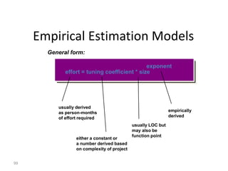 99
Empirical Estimation Models
General form:
effort = tuning coefficient * size
exponent
usually derived
as person-months
of effort required
either a constant or
a number derived based
on complexity of project
usually LOC but
may also be
function point
empirically
derived
 