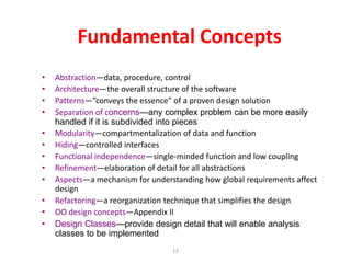13
Fundamental Concepts
• Abstraction—data, procedure, control
• Architecture—the overall structure of the software
• Patterns—”conveys the essence” of a proven design solution
• Separation of concerns—any complex problem can be more easily
handled if it is subdivided into pieces
• Modularity—compartmentalization of data and function
• Hiding—controlled interfaces
• Functional independence—single-minded function and low coupling
• Refinement—elaboration of detail for all abstractions
• Aspects—a mechanism for understanding how global requirements affect
design
• Refactoring—a reorganization technique that simplifies the design
• OO design concepts—Appendix II
• Design Classes—provide design detail that will enable analysis
classes to be implemented
 