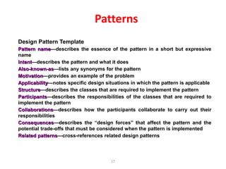 17
Patterns
Design Pattern Template
Pattern name—describes the essence of the pattern in a short but expressive
name
Intent—describes the pattern and what it does
Also-known-as—lists any synonyms for the pattern
Motivation—provides an example of the problem
Applicability—notes specific design situations in which the pattern is applicable
Structure—describes the classes that are required to implement the pattern
Participants—describes the responsibilities of the classes that are required to
implement the pattern
Collaborations—describes how the participants collaborate to carry out their
responsibilities
Consequences—describes the “design forces” that affect the pattern and the
potential trade-offs that must be considered when the pattern is implemented
Related patterns—cross-references related design patterns
 