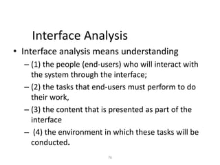 76
Interface Analysis
• Interface analysis means understanding
– (1) the people (end-users) who will interact with
the system through the interface;
– (2) the tasks that end-users must perform to do
their work,
– (3) the content that is presented as part of the
interface
– (4) the environment in which these tasks will be
conducted.
 